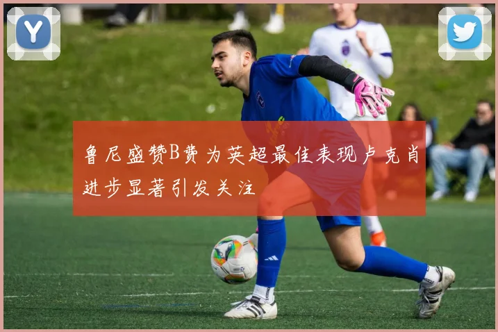 鲁尼盛赞B费为英超最佳表现卢克肖进步显著引发关注
