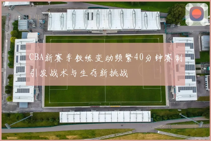 CBA新赛季教练变动频繁40分钟赛制引发战术与生存新挑战