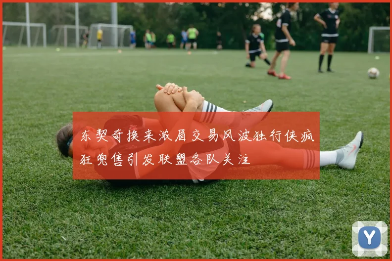 东契奇换来浓眉交易风波独行侠疯狂兜售引发联盟各队关注