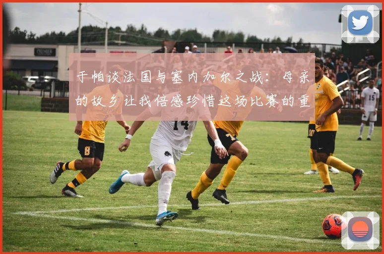 于帕谈法国与塞内加尔之战：母亲的故乡让我倍感珍惜这场比赛的重要性