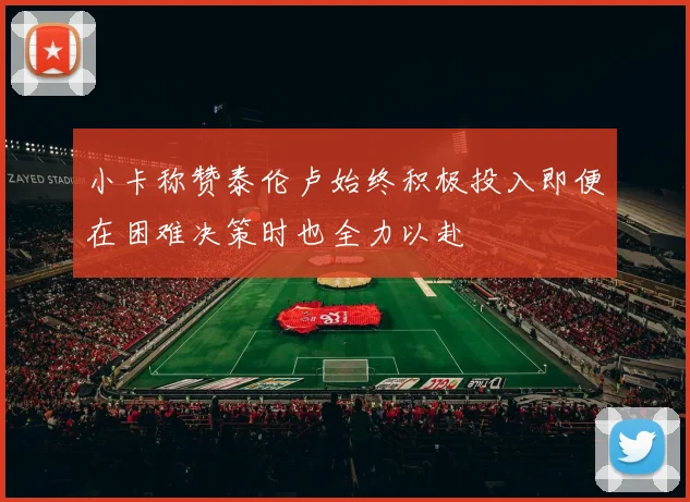 小卡称赞泰伦卢始终积极投入即便在困难决策时也全力以赴