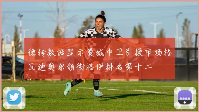 德转数据显示曼城中卫引援市场格瓦迪奥尔领衔格伊排名第十二